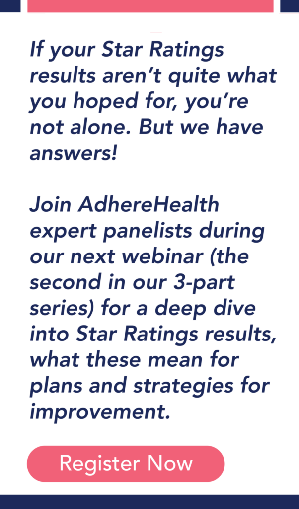 If your Star Ratings results aren’t quite what you hoped for, you’re not alone. But we have answers! Join AdhereHealth expert panelists during our next webinar (the second in our 3-part series) for a deep dive into Star Ratings results, what these mean for plans and strategies for improvement.
