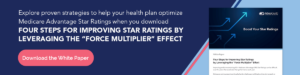 Explore proven strategies to help your health plan optimize Medicare Advantage Star Ratings when you download Four Steps for Improving Star Ratings by Leveraging the “Force Multiplier” Effect