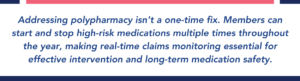 Addressing polypharmacy isn’t a one-time fix. Members can start and stop high-risk medications multiple times throughout the year, making real-time claims monitoring essential for effective intervention and long-term medication safety.